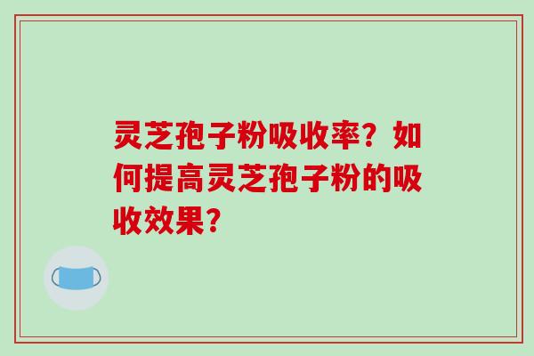 灵芝孢子粉吸收率？如何提高灵芝孢子粉的吸收效果？