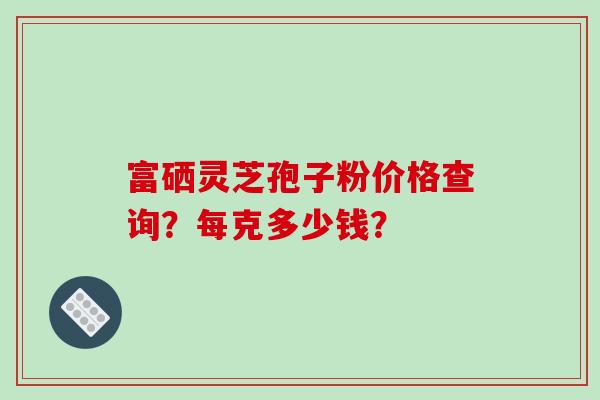 富硒灵芝孢子粉价格查询？每克多少钱？