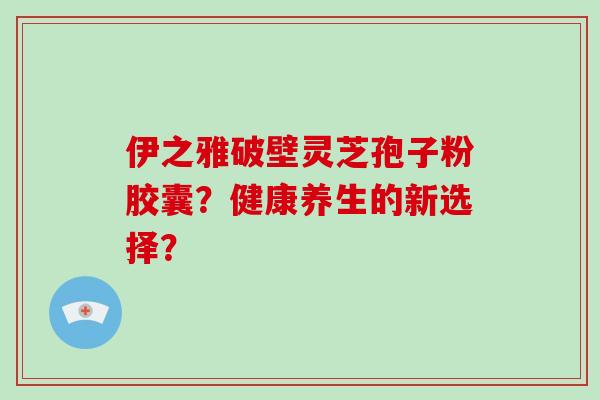 伊之雅破壁灵芝孢子粉胶囊？健康养生的新选择？