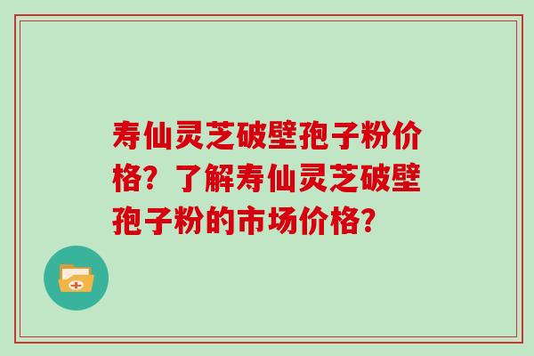 寿仙灵芝破壁孢子粉价格？了解寿仙灵芝破壁孢子粉的市场价格？