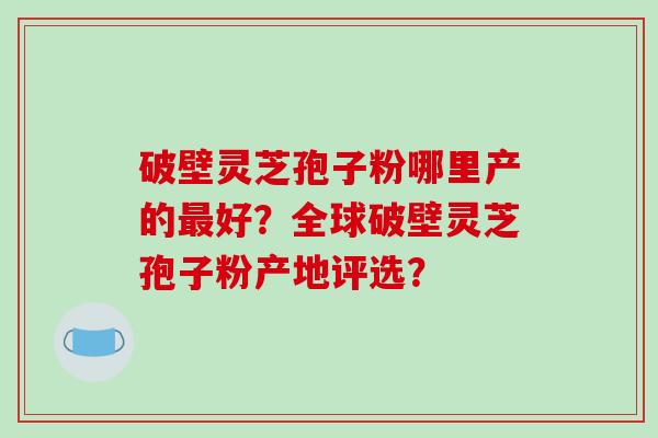 破壁灵芝孢子粉哪里产的好？全球破壁灵芝孢子粉产地评选？