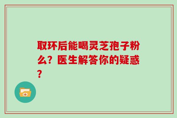 取环后能喝灵芝孢子粉么？医生解答你的疑惑？
