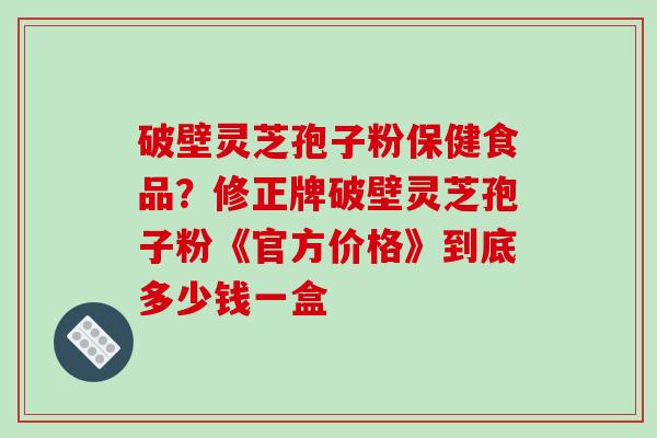 破壁灵芝孢子粉保健食品？修正牌破壁灵芝孢子粉《官方价格》到底多少钱一盒
