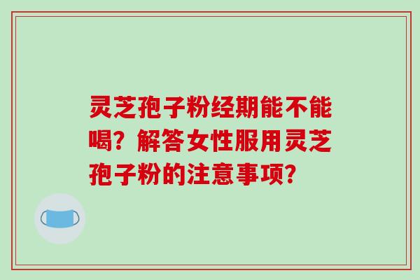 灵芝孢子粉经期能不能喝？解答女性服用灵芝孢子粉的注意事项？