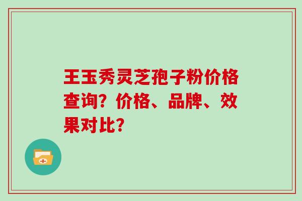 王玉秀灵芝孢子粉价格查询？价格、品牌、效果对比？