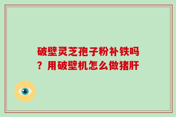 破壁灵芝孢子粉补铁吗？用破壁机怎么做猪肝