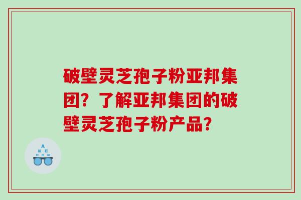 破壁灵芝孢子粉亚邦集团？了解亚邦集团的破壁灵芝孢子粉产品？