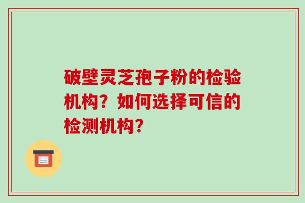 破壁灵芝孢子粉的检验机构？如何选择可信的检测机构？