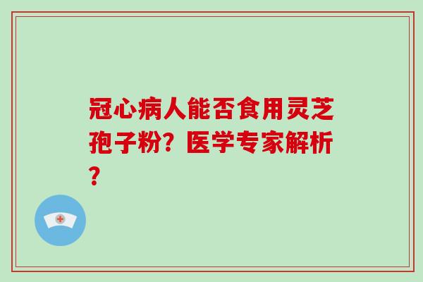 冠心病人能否食用灵芝孢子粉？医学专家解析？