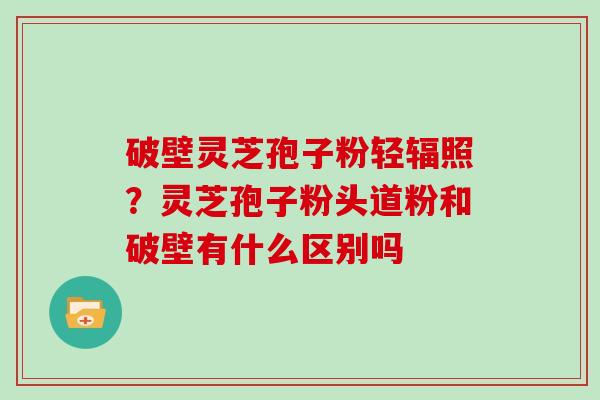 破壁灵芝孢子粉轻辐照？灵芝孢子粉头道粉和破壁有什么区别吗