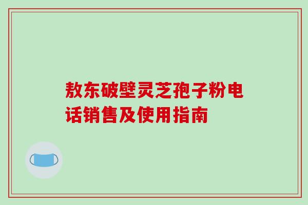 敖东破壁灵芝孢子粉电话销售及使用指南