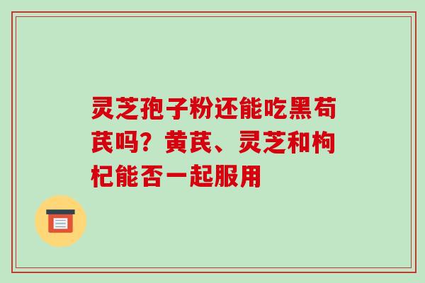 灵芝孢子粉还能吃黑苟芪吗？黄芪、灵芝和枸杞能否一起服用