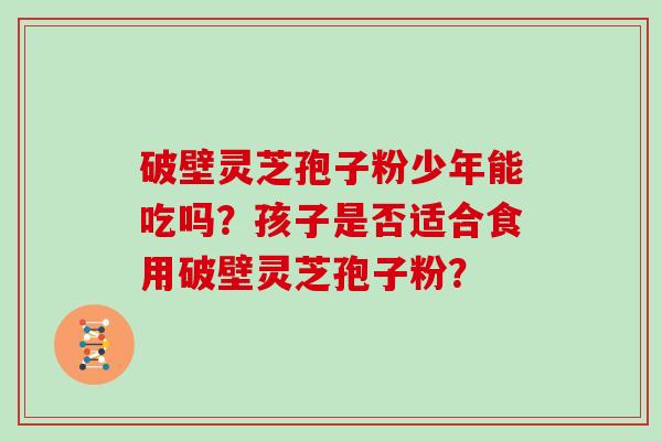 破壁灵芝孢子粉少年能吃吗？孩子是否适合食用破壁灵芝孢子粉？