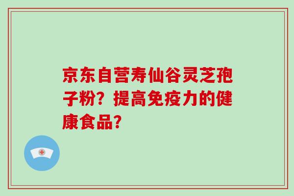 京东自营寿仙谷灵芝孢子粉？提高免疫力的健康食品？