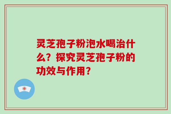 灵芝孢子粉泡水喝治什么？探究灵芝孢子粉的功效与作用？