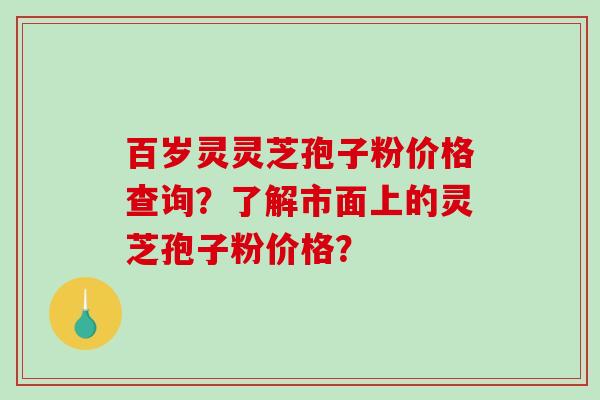 百岁灵灵芝孢子粉价格查询？了解市面上的灵芝孢子粉价格？