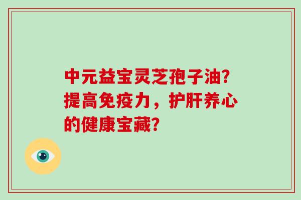 中元益宝灵芝孢子油？提高免疫力，护肝养心的健康宝藏？
