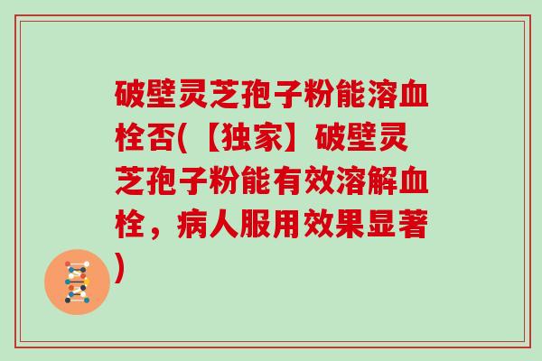 破壁灵芝孢子粉能溶血栓否(【独家】破壁灵芝孢子粉能有效溶解血栓，病人服用效果显著)