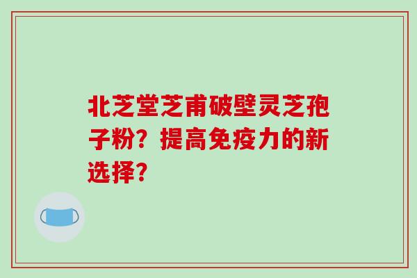 北芝堂芝甫破壁灵芝孢子粉？提高免疫力的新选择？