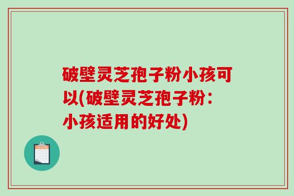 破壁灵芝孢子粉小孩可以(破壁灵芝孢子粉：小孩适用的好处)