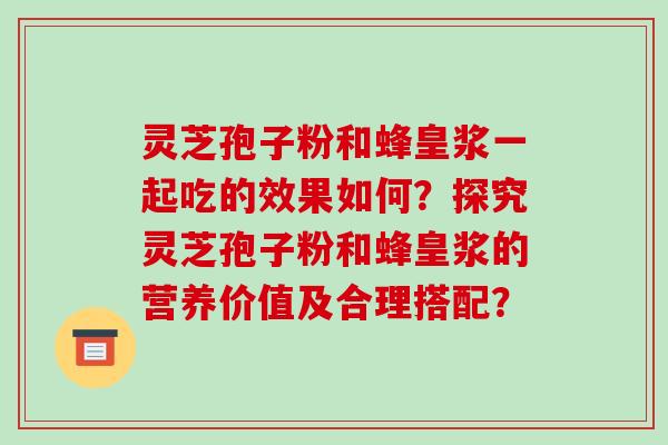 灵芝孢子粉和蜂皇浆一起吃的效果如何？探究灵芝孢子粉和蜂皇浆的营养价值及合理搭配？