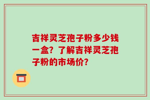 吉祥灵芝孢子粉多少钱一盒？了解吉祥灵芝孢子粉的市场价？