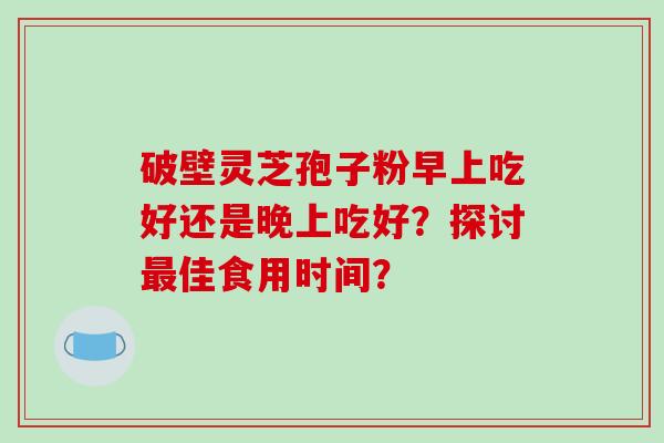 破壁灵芝孢子粉早上吃好还是晚上吃好？探讨最佳食用时间？