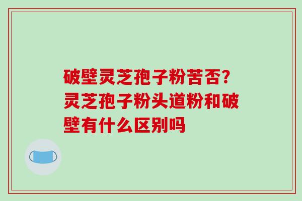 破壁灵芝孢子粉苦否？灵芝孢子粉头道粉和破壁有什么区别吗