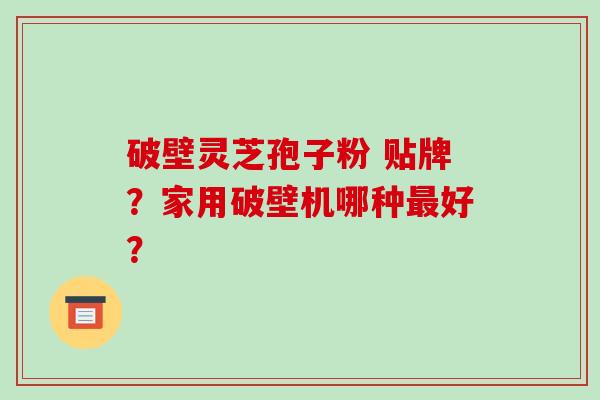 破壁灵芝孢子粉 贴牌？家用破壁机哪种好？