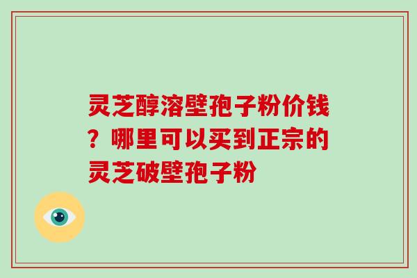 灵芝醇溶壁孢子粉价钱？哪里可以买到正宗的灵芝破壁孢子粉