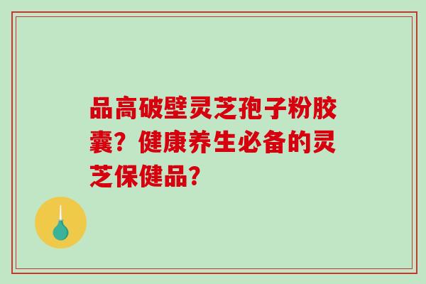 品高破壁灵芝孢子粉胶囊？健康养生必备的灵芝保健品？