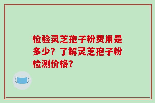 检验灵芝孢子粉费用是多少？了解灵芝孢子粉检测价格？