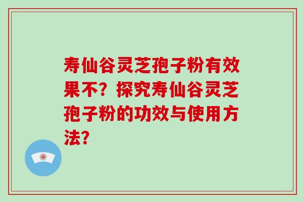 寿仙谷灵芝孢子粉有效果不？探究寿仙谷灵芝孢子粉的功效与使用方法？