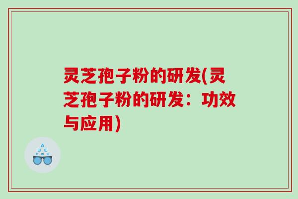 灵芝孢子粉的研发(灵芝孢子粉的研发：功效与应用)
