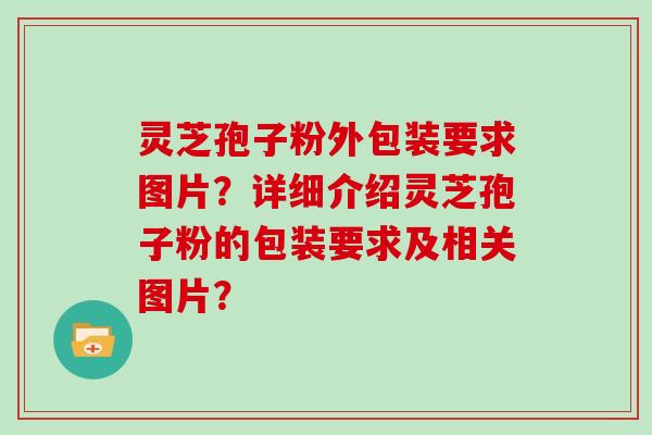 灵芝孢子粉外包装要求图片？详细介绍灵芝孢子粉的包装要求及相关图片？