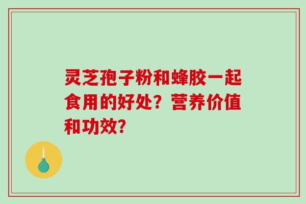 灵芝孢子粉和蜂胶一起食用的好处？营养价值和功效？
