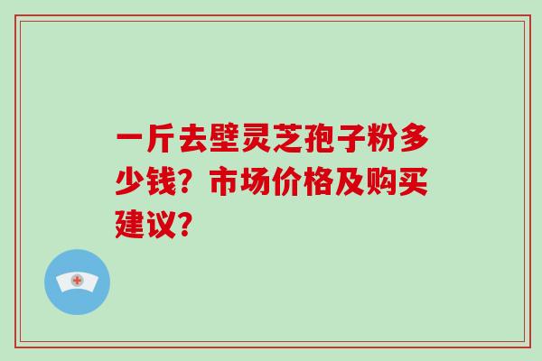 一斤去壁灵芝孢子粉多少钱？市场价格及购买建议？