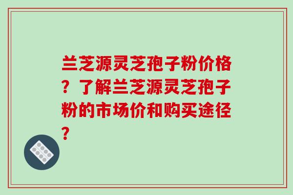 兰芝源灵芝孢子粉价格？了解兰芝源灵芝孢子粉的市场价和购买途径？
