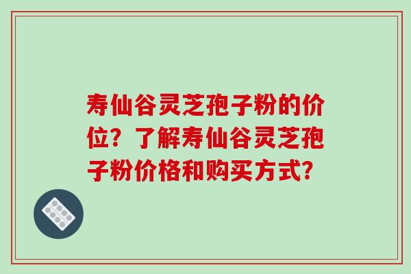 寿仙谷灵芝孢子粉的价位？了解寿仙谷灵芝孢子粉价格和购买方式？