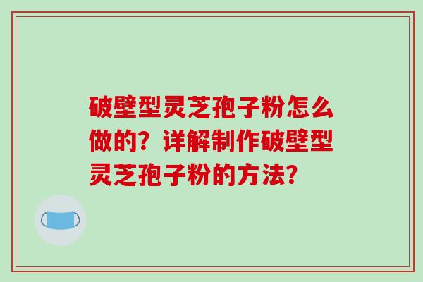破壁型灵芝孢子粉怎么做的？详解制作破壁型灵芝孢子粉的方法？