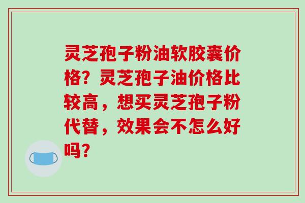 灵芝孢子粉油软胶囊价格？灵芝孢子油价格比较高，想买灵芝孢子粉代替，效果会不怎么好吗？