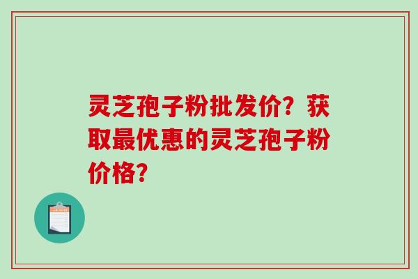 灵芝孢子粉批发价？获取最优惠的灵芝孢子粉价格？