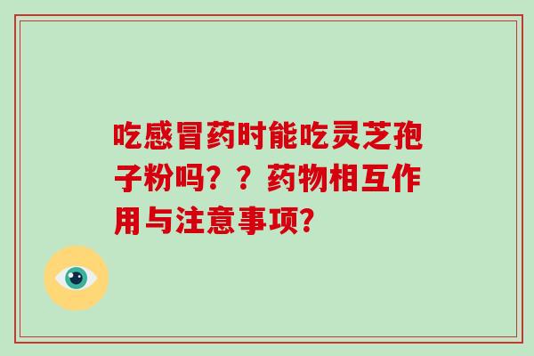 吃感冒药时能吃灵芝孢子粉吗？？药物相互作用与注意事项？
