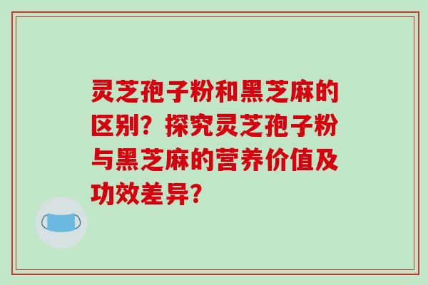灵芝孢子粉和黑芝麻的区别？探究灵芝孢子粉与黑芝麻的营养价值及功效差异？