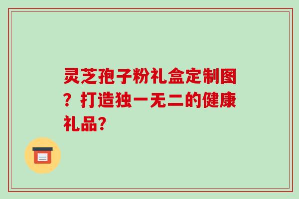 灵芝孢子粉礼盒定制图？打造独一无二的健康礼品？
