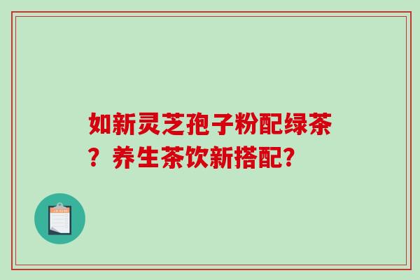 如新灵芝孢子粉配绿茶？养生茶饮新搭配？