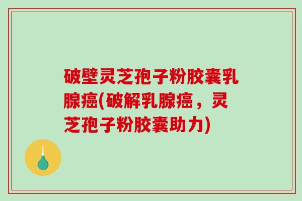 破壁灵芝孢子粉胶囊乳腺癌(破解乳腺癌，灵芝孢子粉胶囊助力)