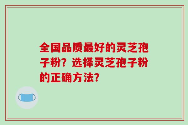 全国品质最好的灵芝孢子粉？选择灵芝孢子粉的正确方法？