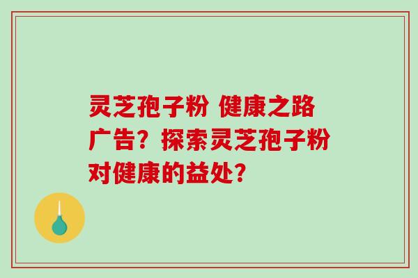 灵芝孢子粉 健康之路广告？探索灵芝孢子粉对健康的益处？