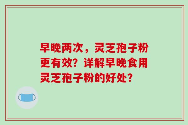 早晚两次，灵芝孢子粉更有效？详解早晚食用灵芝孢子粉的好处？